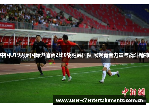 中国U19男足国际邀请赛2比0战胜韩国队 展现青春力量与战斗精神