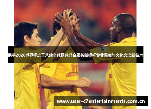 携手2026世界杯志工共建全球足球盛会服务新标杆专业温度与文化交流新名片