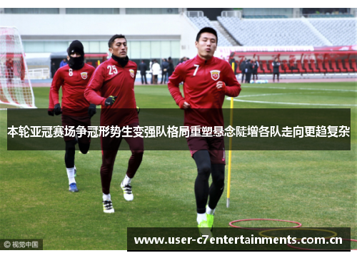 本轮亚冠赛场争冠形势生变强队格局重塑悬念陡增各队走向更趋复杂