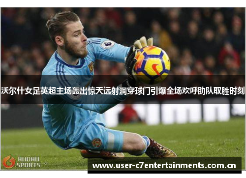沃尔什女足英超主场轰出惊天远射洞穿球门引爆全场欢呼助队取胜时刻